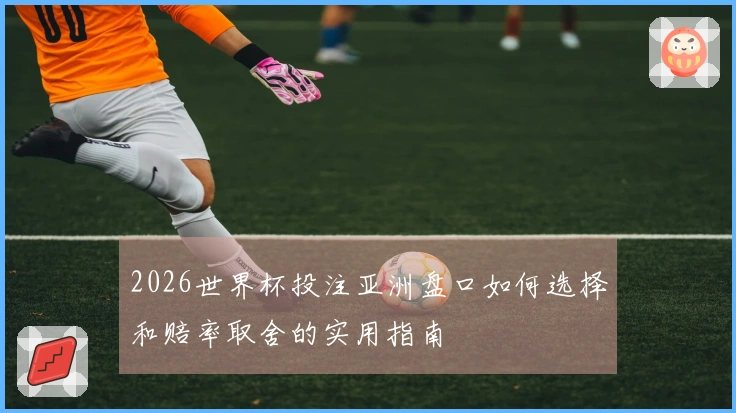 2026世界杯投注亚洲盘口如何选择和赔率取舍的实用指南